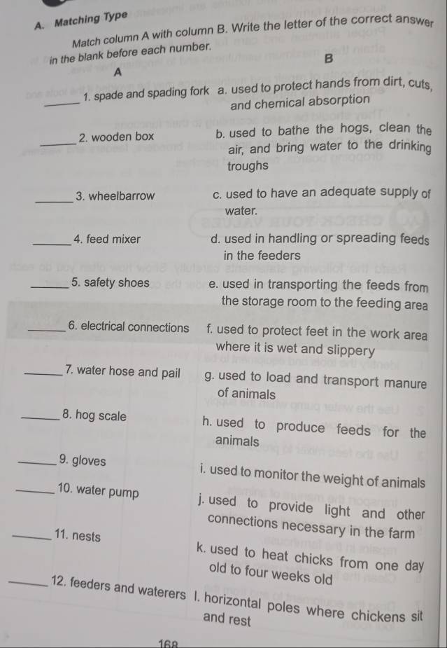 Matching Type
Match column A with column B. Write the letter of the correct answe
in the blank before each number.
B
A
_
1. spade and spading fork a. used to protect hands from dirt, cuts,
and chemical absorption
_
2. wooden box b. used to bathe the hogs, clean the
air, and bring water to the drinking
troughs
_
3. wheelbarrow c. used to have an adequate supply of
water.
_4. feed mixer d. used in handling or spreading feeds
in the feeders
_5. safety shoes e. used in transporting the feeds from
the storage room to the feeding area
_6. electrical connections f, used to protect feet in the work area
where it is wet and slippery 
_7. water hose and pail g. used to load and transport manure
of animals
_8. hog scale h. used to produce feeds for the
animals
_9. gloves i. used to monitor the weight of animals
_10. water pump j. used to provide light and other
connections necessary in the farm
_11. nests k. used to heat chicks from one day
old to four weeks old
_12. feeders and waterers I. horizontal poles where chickens sit
and rest
168