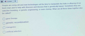 Listem
People are using old and new technologies all the time to manipulate the traits in effspring of our
food crops and to help with illnesses and disease that is genetically based. Sometimes they use
be called? selective breeding, or genetic engineering, or even cloning. What can all these ideas together also
gene therapy
genetic recombination
transgenics
artificial selection