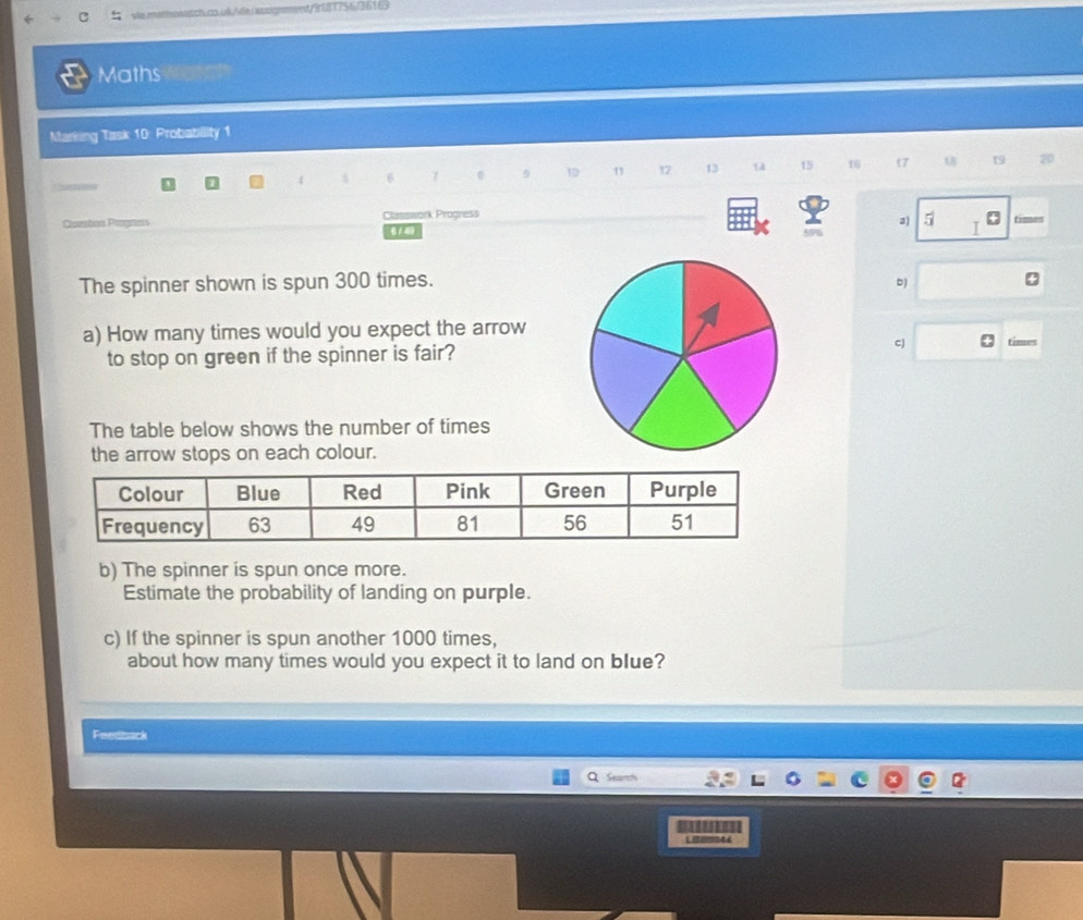 Maths 
Marking Task 10: Probabillity 1
7 9 1D 11 12 13 14 15 16 t7 19 20
3) 5 I 
Comation Progress Classwork Progress timen 
《14 5% 
The spinner shown is spun 300 times. b 4
a) How many times would you expect the arrow times 
to stop on green if the spinner is fair? 
cJ 
The table below shows the number of times 
the arrow stops on each colour. 
b) The spinner is spun once more. 
Estimate the probability of landing on purple. 
c) If the spinner is spun another 1000 times, 
about how many times would you expect it to land on blue? 
Feedback 
Search 
L 0044