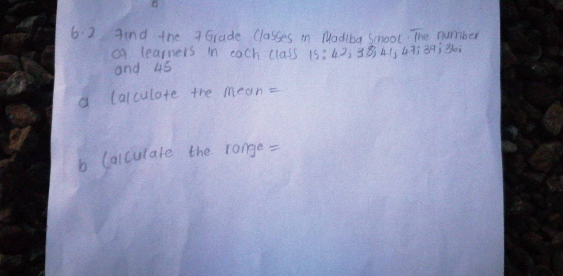 Aind the 7 Grade Classes in Madiba School. The number 
o learners in each (lass 15 : 42¸ 38) 4 (j 47 ¡ 39 ¡ 36
and 45
a (alculate the mean= 
b Calculate the range =