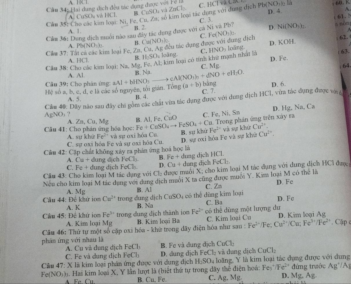 A. HCl. 68. K
Câu 34: Hai dung dịch đều tác dụng được với Fe là C. HCl và CáCl Pb(NO_3)_2 là
A. CuSO_4 và HCl. B. CuSO_4 và ZnCl_2.
D. 4.
Câu 35: C Sim loại: Ni, Fe, Cu, Zn, số kim loại tác dụng với dung dịch
A.
61. N
C. 3.
a nồn
A. 1. B. 2.
a
Cầu 36: Dung dịch muối nào sau đây tác dụng được với cả Ni và Pb?
D.
Câu 37: Tà im loại Fe, Zn, Cu, Ag đều tác dụng được với dung dịch
A. Pb(NO_3)_2.
B. Cu(NO_3)_2. C. Fe(NO_3)_2. Ni(NO_3)_2.
62.
D. KOI 1.
A. HCl. loãng. C. HNO_3 loãng.
B. H_2SO_4
D. Fe.
Câu 38: Cho các kim loại: Na, Mg, Fe, Al; kim loại có tính khử mạnh nhất là 63.
C. Mg.
A. Al.
B. Na 64.
Câu 39: Cho phản ứng: aAI+bHNO_3 to cAl(NO_3)_3+dNO+eH_2O.
Hệ số a, b, c, d, e là các số nguyên, tối giản. 7 That Ong (a+b) bằng
A. 5. B. 4. C. 7. D. 6.
Câu 40: Dãy nào sau đây chi gồm các chất vừa tác dụng được với dung dịch HCl, vừa tác dụng được với dự
D. Hg, Na, Ca
AgN O_3 ? C. Fe, Ni, Sn
A. Zn, Cu, Mg B. Al, Fe, CuO
. Trong phản ứng trên xảy ra
Câu 41: Cho phản ứng hóa học: Fe+CuSO_4to FeSO_4+Cu Fe^(2+) và sự khử Cu^(2+).
A. sự khử Fe^(2+) và sự oxi hóa Cu. B. sự khử
C. sự oxi hóa Fe và sự oxi hóa Cu. D. sự oxi hóa Fe và sự khử Cu^(2+).
Câu 42: Cặp chất không xảy ra phản ứng hoá học là
A. Cu+ dung dịch FeCl_3. B. Fe + dung dịch HCl.
C. Fe + dung dịch FeCl_3. D. Cu + dung dịch FeCl_2.
Câu 43: Cho kim loại M tác dụng với Cl_2 được muối X; cho kim loại M tác dụng với dung dịch HCl được
Nếu cho kim loại M tác dụng với dung dịch muối X ta cũng được muối Y. Kim loại M có thể là
D. Fe
A. Mg B. Al C. Zn
Câu 44: Đề khử ion Cu^(2+) trong dung dịch CuSO_4 có thể dùng kim loại
A. K C. Ba D. Fe
B. Na
Câu 45: Đề khử ion Fe^(3+) trong dung dịch thành ion Fe^(2+) có thể dùng một lượng dư
A. Kim loại Mg B. Kim loại Ba C. Kim loại Cu D. Kim loại Ag
Câu 46: Thứ tự một số cặp oxi hóa - khử trong dãy điện hóa như sau : Fe^(2+)/Fe :Cu^(2+)/Cu;Fe^(3+)/Fe^(2+) Cặập c
phản ứng với nhau là
A. Cu và dung dịch FeCl_3 B. Fe và dung dịch CuCl_2
C. Fe và dung dịch FeCl_3 D. dung dịch FeCl_2 và dung dịch CuCl_2
Câu 47: X là kim loại phản ứng được với dung dịch H_2SO_4 loãng, Y là kim loại tác dụng được với dung
Fe(NO_3)_3 3. Hai kim loại X, Y lần lượt là (biết thứ tự trong dãy thế điện hoá: Fe^+/Fe^ đứng trước Ag /Ag
A. Fe. Cu. B. Cu, Fe. C. Ag, Mg. D. vig, Ag.