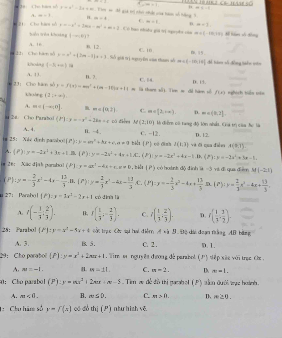 m<2</tex> ( vm>1, 1àN 10 HR 1 C6- HAm SO
D m≤ -1
0 20: Cho bám số y=x^3-2x+m Tim m đề giá trị nhỏ nhất của hàm số bằng 3.
A. m=3.
B. m=4 C. m=1. D. m=2.
i 21: Cho hàm số y=-x^3+2mx-m^3+m+2 Có bao nhiều giá trị nguyên c ủ a  m = (-10,10) để tám số đồng
biến trên khoáng (-∈fty ,0) ?
A. 16 .
B. 12 . C. 10 . D. 15 ,
0 22: Cho hàm số y=x^2+(2m-1)x+3. Số giá trị nguyên của tham số n ∈ (-10,10] để hàm số đồng biển trên
khoảng (-3;+∈fty ) là
A. 13. B. 7、 C. 14.
D. 15.
iu 23:Cho hàm số y=f(x)=mx^2+(m-10)x+1(m là tham số). Tim m đề hàm số f(x) nghịch biến trên
khoảng (2;+∈fty ).
đi
A. m∈ (-∈fty ;0]. B. m∈ (0;2). C. m∈ [2;+∈fty ). D. m∈ (0;2].
iu 24: Cho Parabol (P):y=-x^2+2bx+c có điểm M(2;10) là điểm có tung độ lớn nhất. Giá trị của bc là
A. 4. B. -4. C. -12. D. 12.
iu 25: Xác định parabol(P) · y=ax^2+bx+c,a!= 0 biết (P) có đinh I(1;3) và đi qua điểm A(0;1).
A. (P):y=-2x^2+3x+1 .B. (P):y=-2x^2+4x+1.C, (P):y=-2x^2+4x-1.D. (P): y=-2x^2+3x-1.
I 26: Xác định parabol (P): y=ax^2-4x+c,a!= 0 , biết ( P) có hoành độ đinh là −3 và đi qua điểm M(-2;1)
(P). y=- 2/3 x^2-4x- 13/3 .B.(P):y= 2/3 x^2-4x- 13/3 .C.(P):y=- 2/3 x^2-4x+ 13/3  .D. 1 :y= 2/3 x^2-4x+ 13/3 .

u 27： Parabol (P):y=3x^2-2x+1 có đinh là
A. I(- 1/3 ; 2/3 ). B. I( 1/3 ;- 2/3 ). C. I( 1/3 ; 2/3 ). D. I( 1/3 ; 3/2 ).
28: Parabol (P):y=x^2-5x+4 cắt trục Ox tại hai điểm A và B. Độ dài đoạn thắng AB bằng
A. 3. B. 5. C. 2 . D. 1.
29: Cho parabol (P):. y=x^2+2mx+1 Tìm m nguyên dương để parabol (P) tiếp xúc với trục Ox .
A. m=-1. B. m=± 1. C. m=2. D. m=1.
30： Cho parabol (P):y=mx^2+2mx+m-5. Tìm m để đồ thị parabol (P) nằm dưới trục hoành.
A. m<0. B. m≤ 0. C. m>0. D. m≥ 0.
1: Cho hàm số y=f(x) có đồ thị (P) như hình vẽ.