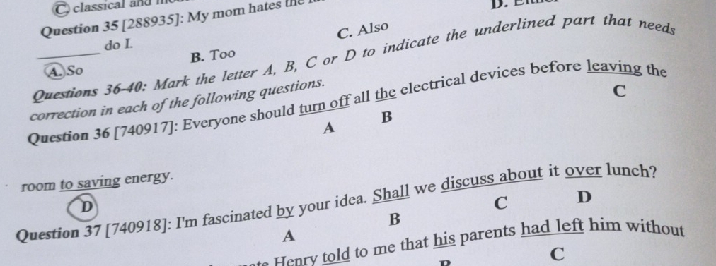 classical and i
Question 35 [288935]: My mom hates the
D. EI
C. Also
do I.
B. Too
Questions 36-40: Mark the letter A, B, C or D to indicate the underlined part that needs
A. So
correction in each of the following questions.
C
Question 36 [740917]: Everyone should turn off all the electrical devices before leaving the
B
A
room to saving energy.
Question 37 [740918]: I'm fascinated by your idea. Shall we discuss about it over lunch?
D
C D
B
A
e ry told to me that his parents had left him without
D
C