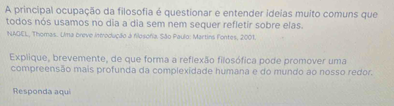 A principal ocupação da filosofia é questionar e entender ideias muito comuns que 
todos nós usamos no dia a dia sem nem sequer refletir sobre elas. 
NAGEL, Thomas. Uma breve introdução à filosofia. São Paulo: Martins Fontes, 2001. 
Explique, brevemente, de que forma a reflexão filosófica pode promover uma 
compreensão mais profunda da complexidade humana e do mundo ao nosso redor. 
Responda aqui