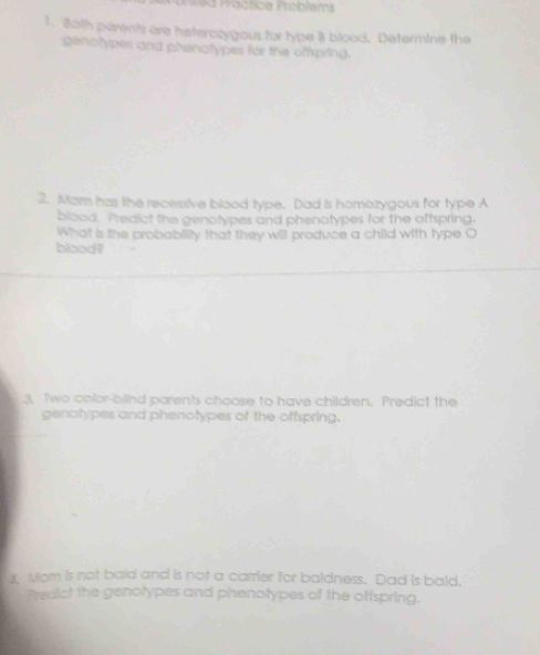 ed F actice Tréblem 
1. 80th parents are heterozygous for type 8 blood. Determine the 
genotypes and phenatypes for the oftpring. 
2. Mam has the recessive blood type. Dad is homozygous for type A 
blood. Predict the genotypes and phenotypes for the offspring. 
What is the probabiity that they will produce a child with type O 
blood? 
3. Two color-blind parents choose to have children. Predict the 
genotypes and phenotypes of the offspring. 
s Mom is not baid and is not a carrier for baldness. Dad is bald. 
Predict the genotypes and phenotypes of the oftspring.