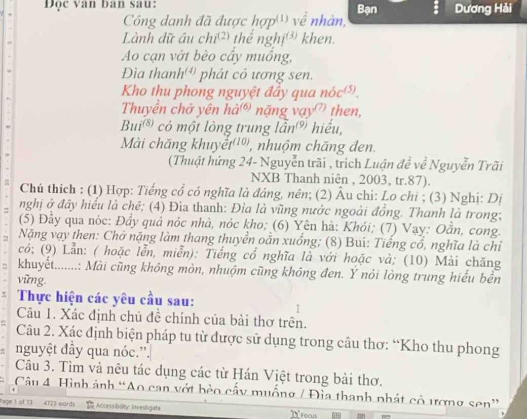 Đọc van ban sau: Bạn Dương Hải
Công danh đã được hợp') về nhàn,
Lành dữ âu chi^((2)) thể nghi^( khen.
Ao cạn vớt bèo cây muồng,
Đìa than h^((4)) phát cỏ ương sen.
Kho thu phong nguyệt đây qua noc^((5))
Thuyền chở yên ha^((6)) nặng vay^((7)) then,
Bui^((8)) có một lòng trung lan^((9)) hiểu,
Mài chăng khuyê t^((10)) , nhuộm chăng đen.
(Thuật hứng 24- Nguyễn trãi , trích Luận đề về Nguyễn Trãi
NXB Thanh niên , 2003, tr.87).
Chú thích : (1) Hợp: Tiếng cổ có nghĩa là đáng, nên; (2) Âu chi: Lo chi ; (3) Nghị: Dị
= nghị ở đây hiểu là chê; (4) Đìa thanh: Đìa là vũng nước ngoài đồng. Thanh là trong;
(5) Đầy qua nóc: Đầy quá nóc nhà, nóc kho; (6) Yên hà: Khói; (7) Vạy: Oẵn, cong.
9  Nặng vạy then: Chở nặng làm thang thuyền oằn xuống; (8) Bui: Tiếng cổ, nghĩa là chỉ
có; (9) Lẫn: ( hoặc lễn, miễn): Tiếng cổ nghĩa là với hoặc và; (10) Mài chăng
khuyết.......: Mài cũng không mòn, nhuộm cũng không đen. Ý nói lòng trung hiểu bền
vững.
Thực hiện các yêu cầu sau:
I
Câu 1. Xác định chủ đề chính của bài thơ trên.
Câu 2. Xác định biện pháp tu từ được sử dụng trong câu thơ: “Kho thu phong
nguyệt đầy qua nóc.”.
Câu 3. Tìm và nêu tác dụng các từ Hán Việt trong bài thơ.
Câu 4 Hình ảnh “Ao can vớt bèo cấy muống / Đìa thanh phát cỏ ương sen”
Page 1 of 13 4723 words ;  Accessibility: Investigate Focus