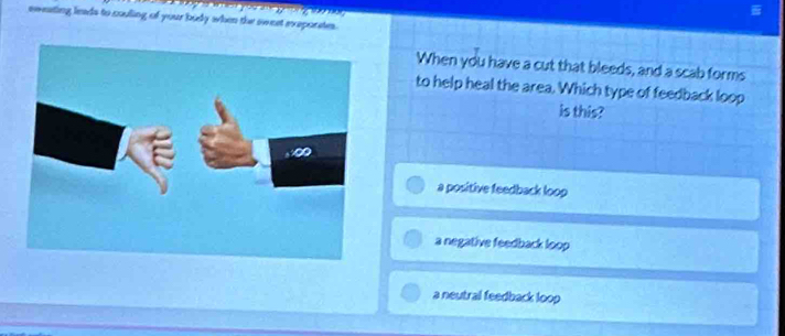 2y-w? 
sweating leads to couling of your budy when the sweet exaporates.
When you have a cut that bleeds, and a scab forms
to help heal the area. Which type of feedback loop
is this?
a positive feedback loop
a negative feedback loop
a neutral feedback loop