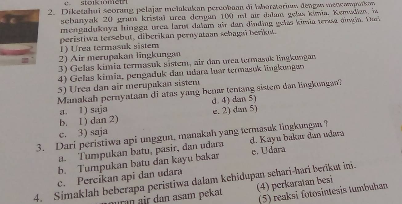 stoikıometri
2. Diketahui seorang pelajar melakukan percobaan di laboratorium dengan mencampurkan
sebanyak 20 gram kristal urea dengan 100 ml air dalam gelas kimia. Kemudian, ia
mengaduknya hingga urea larut dalam air dan dinding gelas kimia terasa dingin. Dari
peristiwa tersebut, diberikan pernyataan sebagai berikut.
1) Urea termasuk sistem
2) Air merupakan lingkungan
3) Gelas kimia termasuk sistem, air dan urea termasuk lingkungan
4) Gelas kimia, pengaduk dan udara luar termasuk lingkungan
5) Urea dan air merupakan sistem
Manakah pernyataan di atas yang benar tentang sistem dan lingkungan?
a. 1) saja d. 4) dan 5)
b. 1) dan 2) e. 2) dan 5)
c. 3) saja
3. Dari peristiwa api unggun, manakah yang termasuk lingkungan ? d. Kayu bakar dan udara
a. Tumpukan batu, pasir, dan udara
b. Tumpukan batu dan kayu bakar e. Udara
c. Percikan api dan udara
4. Simaklah beberapa peristiwa dalam kehidupan sehari-hari berikut ini.
uran air dan asam pekat (4) perkaratan besi
(5) reaksi fotosintesis tumbuhan