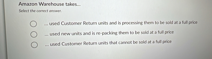 Amazon Warehouse takes...
Select the correct answer.
used Customer Return units and is processing them to be sold at a full price
used new units and is re-packing them to be sold at a full price... used Customer Return units that cannot be sold at a full price