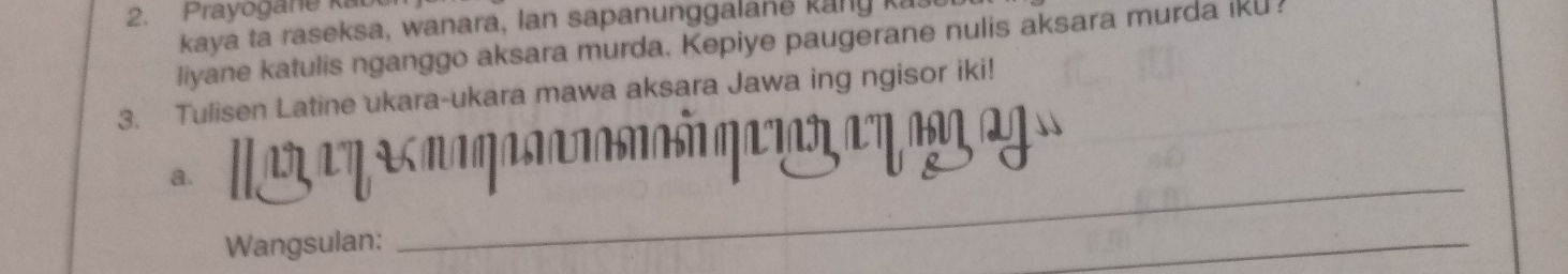 Prayogane k 
kaya ta raseksa, wanara, lan sapanunggala n e k ang k 
liyane katulis nganggo aksara murda. Kepiye paugerane nulis aksara murda iku ! 
3. Tulisen Latine ukara-ukara mawa aksara Jawa ing ngisor iki! 
a. 
Wangsulan: 
_ 
_