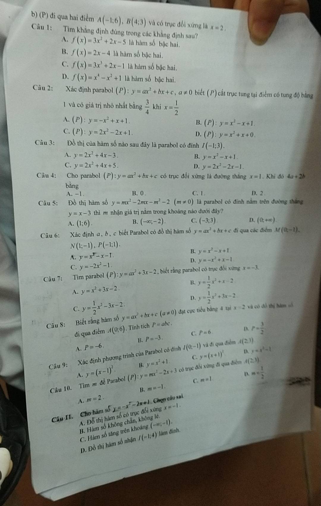 đi qua hai điểm A(-1;6),B(4;3) và có trục đổi xứng là x=2,
Câu 1: Tìm khẳng định đủng trong các khẳng định sau?
A. f(x)=3x^2+2x-5 là hàm số bậc hai.
B. f(x)=2x-4 là hàm số bậc hai.
C. f(x)=3x^3+2x-1 là hàm số bậc hai.
D. f(x)=x^4-x^2+1 là hàm số bậc hai.
Câu 2: Xác định parabol (P):y=ax^2+bx+c,a!= 0 biết (P) cất trục tung tại điểm có tung độ bằng
1 và có giá trị nhỏ nhất bằng  3/4  khi x= 1/2 
A. (P):y=-x^2+x+1.
B. (P):y=x^2-x+1.
C. (P):y=2x^2-2x+1. (P):y=x^2+x+0.
D.
Câu 3: Đồ thị của hàm số nào sau đây là parabol có đinh I(-1;3).
A. y=2x^2+4x-3. B. y=x^2-x+1.
C. y=2x^2+4x+5. D. y=2x^2-2x-1.
Câu 4: Cho parabol (P):y=ax^2+bx+c có trục đổi xứng là đường thắng x=1. Khi đó 4a+2b
bằng
A. -1. B. 0 . C. 1. D. 2
Câu 5: Đồ thị hàm số y=mx^2-2mx-m^2-2(m!= 0) là parabol có đinh nằm trên đường thắng
y=x-3 thì m nhận giá trị nằm trong khoảng nào dưới đây?
A. (1;6). B. (-∈fty ;-2). C. (-3;3). D. (0,+∈fty )
Câu 6: Xác định a, b, c biết Parabol có đồ thị hàm số y=ax^2+bx+c đi qua các điểm M(8-1).
N(1;-1),P(-1;1).
A. y=x^2-x-1. B. y=x^2-x+1.
D.
C. y=-2x^2-1. y=-x^2+x-1
Câu 7: Tìm parabol (P):y=ax^2+3x-2 , biết rằng parabol có trục đối xứng x=-3.
B.
A. y=x^2+3x-2. y= 1/2 x^2+x-2
C. y= 1/2 x^2-3x-2.
D. y= 1/2 x^2+3x-2
Câu 8: Biết rằng hàm số y=ax^2+bx+c(a!= 0) đạt cực tiểu bằng 4 tại x=2 và có đô thị hàm số
di qua điểm A(0;6). Tính tích P=abc.
A. P=-6. B. P=-3. C. P=6
D. P= 3/2 
D. y=x^2-1
Câu 9: Xác định phương trình của Parabol có đính I(0;-1) và đi qua điểm A(2,3)
C.
A. y=(x-1)^2. B. y=x^2+1. y=(x+1)^2
Câu 10. Tìm m đề Parabol (P):y=mx^2-2x+3 có trục đổi xứng đi qua điểm A(2,3)
C. m=1. D. m
A. m=2. B. m=-1.
Câu I1. Cho hàm số y=-x^2-2x+1 Chọn câu sai.
A. Đỗ thị hàm số có trục đổi xứng x=-1.
B. Hàm số không chẵn, không lé.
C. Hàm số tăng trên khoảng (-∈fty ;-1).
D. Đồ thị hàm số nhận I(-1;4) lâm đinh