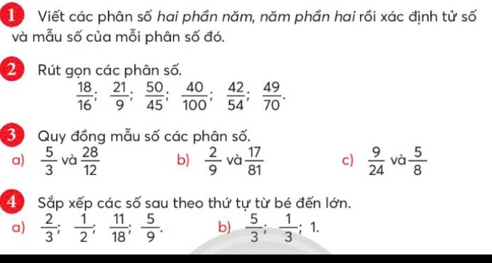 Viết các phân số hai phần năm, năm phần hai rồi xác định tử số 
và mẫu số của mỗi phân số đó. 
2 Rút gọn các phân số.
 18/16 ;  21/9 ;  50/45 ;  40/100 ;  42/54 ;  49/70 . 
30 Quy đồng mẫu số các phân số. 
a)  5/3  và  28/12   2/9  và  17/81  c)  9/24  và  5/8 
b) 
40 Sắp xếp các số sau theo thứ tự từ bé đến lớn. 
a)  2/3 ;  1/2 ;  11/18 ;  5/9 . b)  5/3 ;  1/3 ; 1.