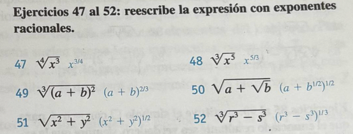 Ejercicios 47 al 52: reescribe la expresión con exponentes 
racionales. 
47 sqrt[4](x^3)x^(3/4) 48 sqrt[3](x^5)x^(5/3)
49 sqrt[3]((a+b)^2)(a+b)^2/3 50 sqrt(a+sqrt b) (a+b^(1/2))^1/2
51 sqrt(x^2+y^2)(x^2+y^2)^1/2 52 sqrt[3](r^3-s^3)(r^3-s^3)^1/3