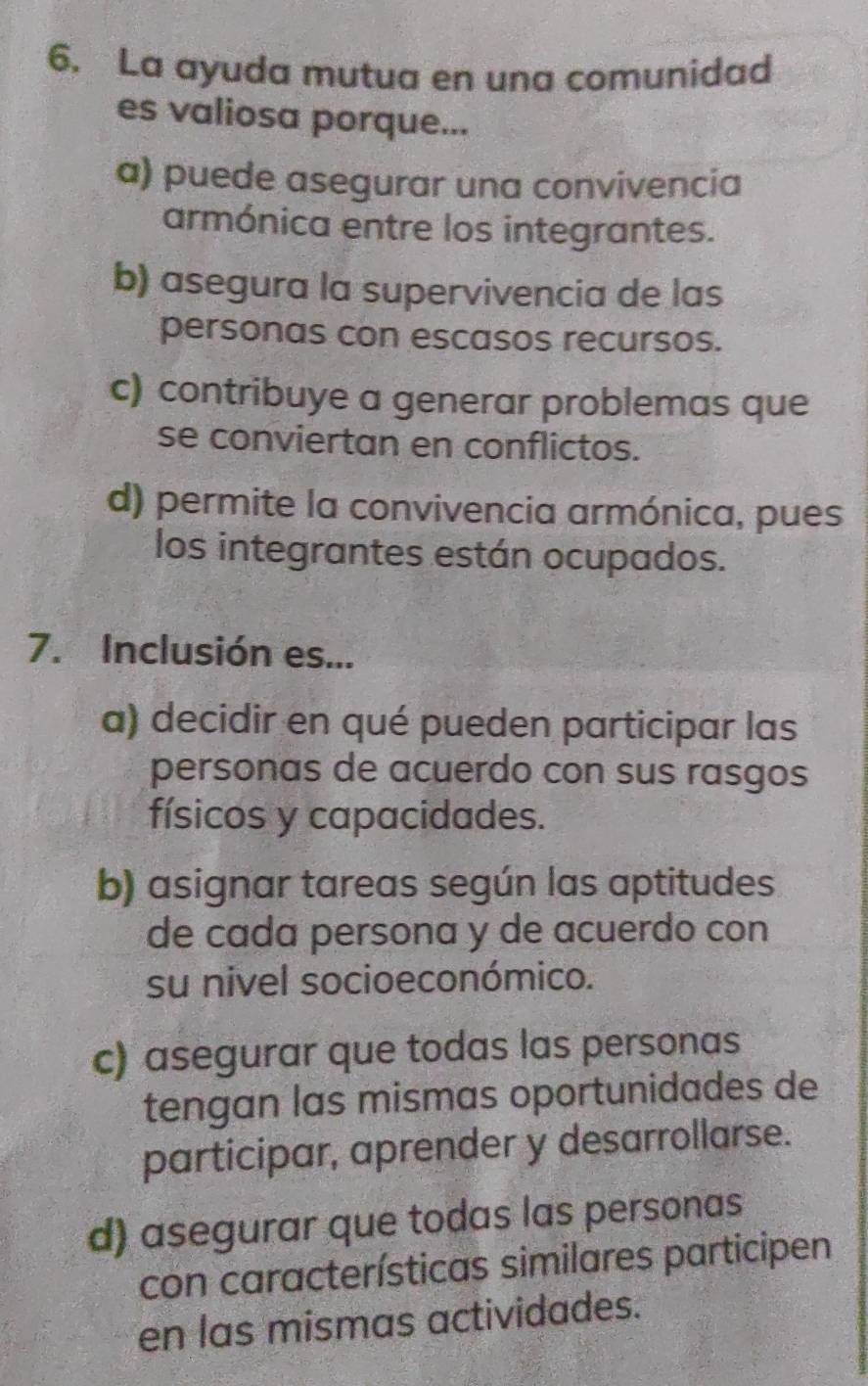 La ayuda mutua en una comunidad
es valiosa porque...
a) puede asegurar una convivencia
armónica entre los integrantes.
b) asegura la supervivencia de las
personas con escasos recursos.
c) contribuye a generar problemas que
se conviertan en conflictos.
d) permite la convivencia armónica, pues
los integrantes están ocupados.
7. Inclusión es...
a) decidir en qué pueden participar las
personas de acuerdo con sus rasgos
físicos y capacidades.
b) asignar tareas según las aptitudes
de cada persona y de acuerdo con
su nivel socioeconómico.
c) asegurar que todas las personas
tengan las mismas oportunidades de
participar, aprender y desarrollarse.
d) asegurar que todas las personas
con características similares participen
en las mismas actividades.