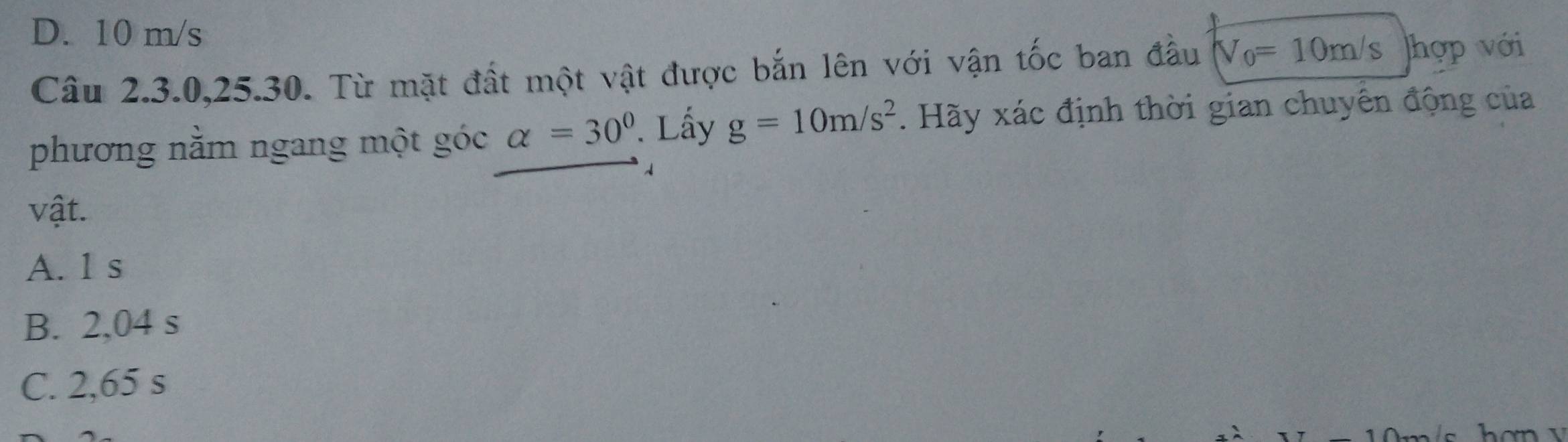 D. 10 m/s
Câu 2.3.0, 25.30. Từ mặt đất một vật được bắn lên với vận tốc ban đầu V_0=10m/s hợp với
phương nằm ngang một góc alpha =30°. Lấy g=10m/s^2. Hãy xác định thời gian chuyển động của
1
vật.
A. 1 s
B. 2,04 s
C. 2,65 s