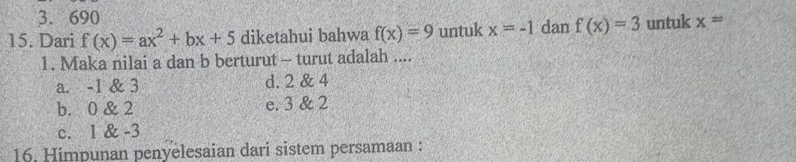 3. 690
15. Dari f(x)=ax^2+bx+5 diketahui bahwa f(x)=9 untuk x=-1 dan f(x)=3 untuk x=
1. Maka nilai a dan b berturut - turut adalah ....
a. -1 & 3 d. 2 & 4
b. 0 & 2 e. 3 & 2
c. 1 & -3
16. Himpunan penyelesaian dari sistem persamaan :