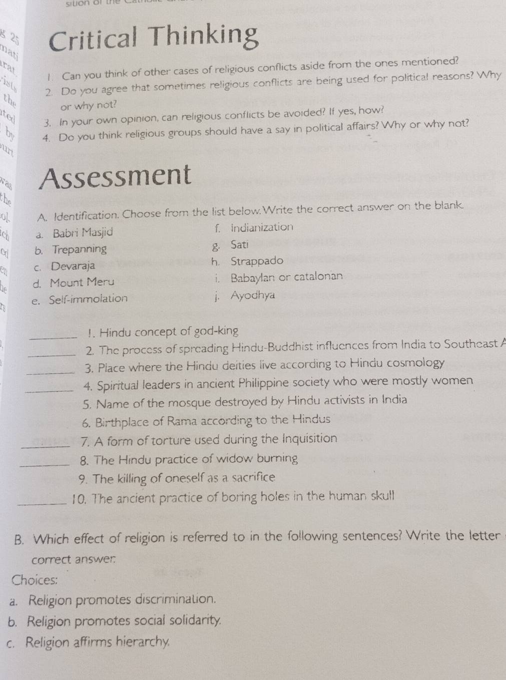 silion or the
8 25 Critical Thinking
nati
rat
1. Can you think of other cases of religious conflicts aside from the ones mentioned?
2. Do you agree that sometimes religious conflicts are being used for political reasons? Why
ist
the or why not?
ited
3. In your own opinion, can religious conflicts be avoided? If yes, how?
6 4. Do you think religious groups should have a say in political affairs? Why or why not?
urt
was Assessment
the
of A. Identification. Choose from the list below.Write the correct answer on the blank.
ch a. Babri Masjid f. Indianization
Crl b. Trepanning g. Sati
en c. Devaraja h. Strappado
On d. Mount Meru i. Babaylan or catalonan
e. Self-immolation j. Ayodhya
a
_
!. Hindu concept of god-king
_2. The process of spreading Hindu-Buddhist influences from India to Southeast A
_
3. Place where the Hindu deities live according to Hindu cosmology
_4. Spiritual leaders in ancient Philippine society who were mostly women
5. Name of the mosque destroyed by Hindu activists in India
6. Birthplace of Rama according to the Hindus
_7. A form of torture used during the Inquisition
_8. The Hindu practice of widow burning
9. The killing of oneself as a sacrifice
_10. The ancient practice of boring holes in the human skull
B. Which effect of religion is referred to in the following sentences? Write the letter
correct answer:
Choices:
a. Religion promotes discrimination.
b. Religion promotes social solidarity.
c. Religion affirms hierarchy.