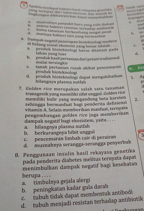 5.) Apabila terdapat bakteri hasil rekayasa genetika
10) Salah sato
yang terlepas darí laboratorium dan masuk ke
mencegal
biotekne
lingkungan dikhawatirkan dapat menyebabkan
transgen
a. me
a. munculnya penyakit baru yang sulit diobati mel
b. semua bakteri resistan terhadap antibiotík hid
c. hama tanaman berkembang sangat pesat
b. m
d. matinya bakteri lain yang bermanfaat
p
6. Dampak negatif penerapan bioteknologi modern g
di bidang sosial ekonomi yang benar adalah . . . c.
a. produk bioteknologi harus ditanam pada
lahan yang luas
d.
b. produk hasil pertanian dari petani tradisional
mulai tersingkir
c. tanah pertanian rusak akibat pencemaran
B. Ker
produk bioteknologi
d. produk bioteknologi dapat mengakibatkan 1. A
hilangnya plasma nutfah p
7. Golden rice merupakan salah satu tanaman d
transgenik yang memiliki sifat unggul. Golden rice
memiliki bulir yang mengandung beta karoten 2.
sehingga bermanfaat bagi penderita defisiensi
vitamin A. Selain memberikan manfaat, ternyata
pengembangan golden rice juga memberikan
dampak negatif bagi ekosistem, yaitu . . . .
a. hilangnya plasma nutfah
b. berkurangnya bibit unggul Hor
c. pencemaran limbah cair di perairan 3
d. musnahnya serangga-serangga penyerbuk
8. Penggunaan insulin hasil rekayasa genetika
pada penderita diabetes melitus ternyata dapat
menimbulkan dampak negatif bagi kesehatan
berupa . . . .
a. timbulnya gejala alergi
b. peningkatan kadar gula darah
c. tubuh tidak dapat membentuk antibodi
d. tubuh menjadi resistan terhadap antibiotik