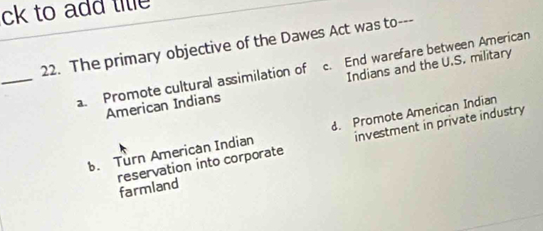 ck to add tile 
22. The primary objective of the Dawes Act was to---
_
a. Promote cultural assimilation of c. End warefare between American
American Indians Indians and the U.S. military. Turn American Indian. Promote American Indian
reservation into corporate investment in private industry
farmland