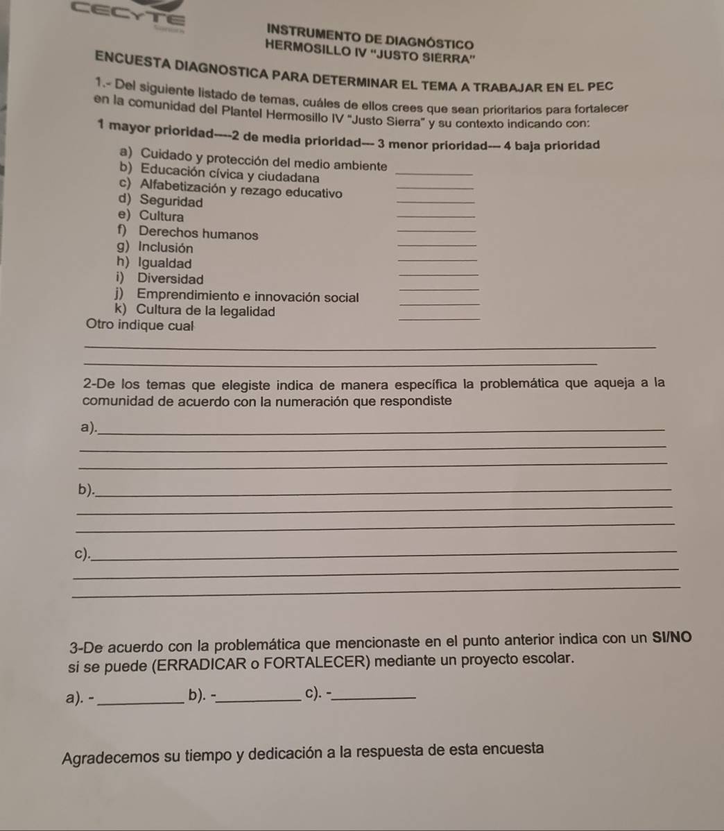 CECYTE INSTRUMENTO DE DIAGNÓSTICO 
HERMOSILLO IV “JUSTO SIERRA” 
ENCUESTA DIAGNOSTICA PARA DETERMINAR EL TEMA A TRABAJAR EN EL PEC 
1.- Del siguiente listado de temas, cuáles de ellos crees que sean prioritarios para fortalecer 
en la comunidad del Plantel Hermosillo IV ''Justo Sierra' y su contexto indicando con: 
1 mayor prioridad---- 2 de media prioridad--- 3 menor prioridad--- 4 baja prioridad 
a) Cuidado y protección del medio ambiente 
b) Educación cívica y ciudadana 
_ 
_ 
c) Alfabetización y rezago educativo_ 
d) Seguridad 
e) Cultura 
_ 
f) Derechos humanos 
_ 
g) Inclusión 
_ 
_ 
h) Igualdad 
_ 
_ 
i) Diversidad 
j) Emprendimiento e innovación social 
k) Cultura de la legalidad 
_ 
Otro indique cual 
_ 
_ 
_ 
2-De los temas que elegiste indica de manera específica la problemática que aqueja a la 
comunidad de acuerdo con la numeración que respondiste 
a)._ 
_ 
_ 
_ 
b)._ 
_ 
_ 
c)._ 
_ 
3-De acuerdo con la problemática que mencionaste en el punto anterior indica con un SI/NO 
si se puede (ERRADICAR o FORTALECER) mediante un proyecto escolar. 
a). - _b). -_ c). -_ 
Agradecemos su tiempo y dedicación a la respuesta de esta encuesta