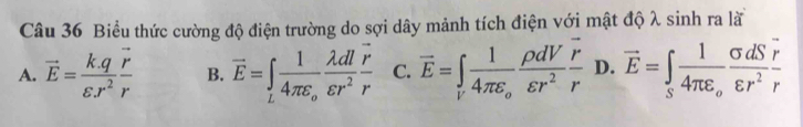Biểu thức cường độ điện trường do sợi dây mảnh tích điện với mật độ λ sinh ra lã
A. vector E= (k.q)/varepsilon .r^2 frac vector rr B. vector E=∈tlimits _Lfrac 14π varepsilon _o lambda dl/varepsilon r^2 frac vector rr C. overline E=∈t _ifrac 14π varepsilon _o rho dV/varepsilon r^2 frac overline rr D. vector E=∈tlimits _Sfrac 14π varepsilon _o sigma dS/varepsilon r^2  r/r 