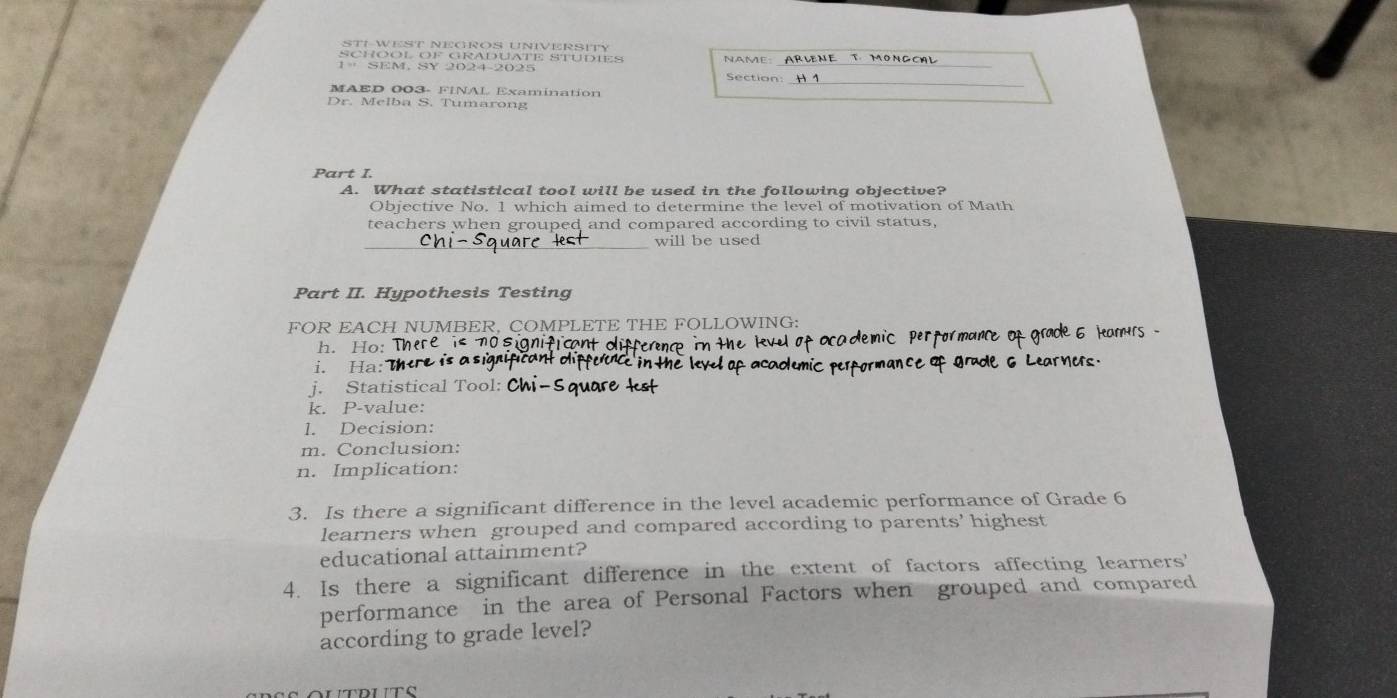 STI-WEST NEGROS UNIVERSITY 
_ 
_ 
SCHOOL OF GRADUATE STUDIES 
_ 
1= SEM, SY 2024-2025 Section: 
MAED 003- FINAL Examination 
Dr. Melba S. Tumarong 
Part I. 
A. What statistical tool will be used in the following objective? 
Objective No. 1 which aimed to determine the level of motivation of Math 
teachers when grouped and compared according to civil status, 
will be used 
Part II. Hypothesis Testing 
FOR EACH NUMBER, COMPLETE THE FOLLOWING: 
h. Ho: sia cant 
i. Ha: 
j. Statistical Tool: 
k. P-value: 
1. Decision: 
m. Conclusion: 
n. Implication: 
3. Is there a significant difference in the level academic performance of Grade 6
learners when grouped and compared according to parents' highest 
educational attainment? 
4. Is there a significant difference in the extent of factors affecting learners' 
performance in the area of Personal Factors when grouped and compared 
according to grade level?