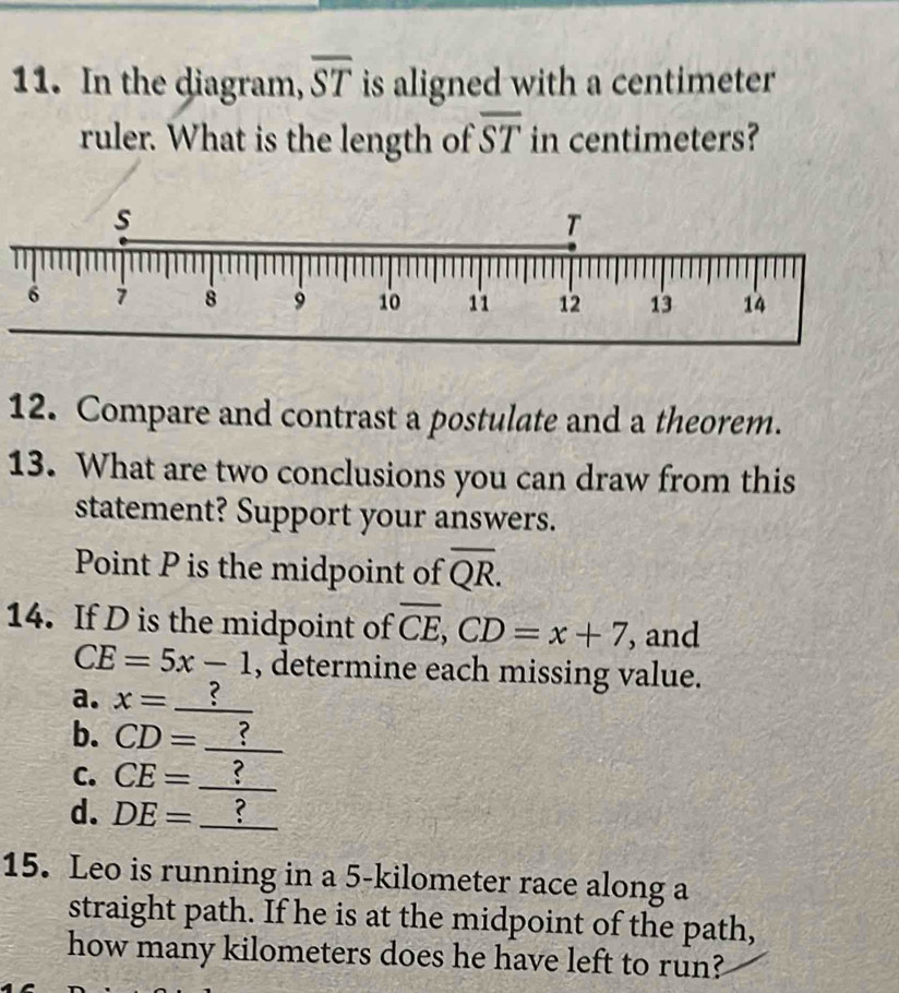 In the diagram, overline ST is aligned with a centimeter
ruler. What is the length of overline ST in centimeters? 
12. Compare and contrast a postulate and a theorem. 
13. What are two conclusions you can draw from this 
statement? Support your answers. 
Point P is the midpoint of overline QR. 
14. If D is the midpoint of overline CE, CD=x+7 , and
CE=5x-1 , determine each missing value. 
a. x= _ ? 
b. CD= _? 
C. CE= _ ? 
d. DE= x^((□)°) _ ? 
15. Leo is running in a 5-kilometer race along a 
straight path. If he is at the midpoint of the path, 
how many kilometers does he have left to run?