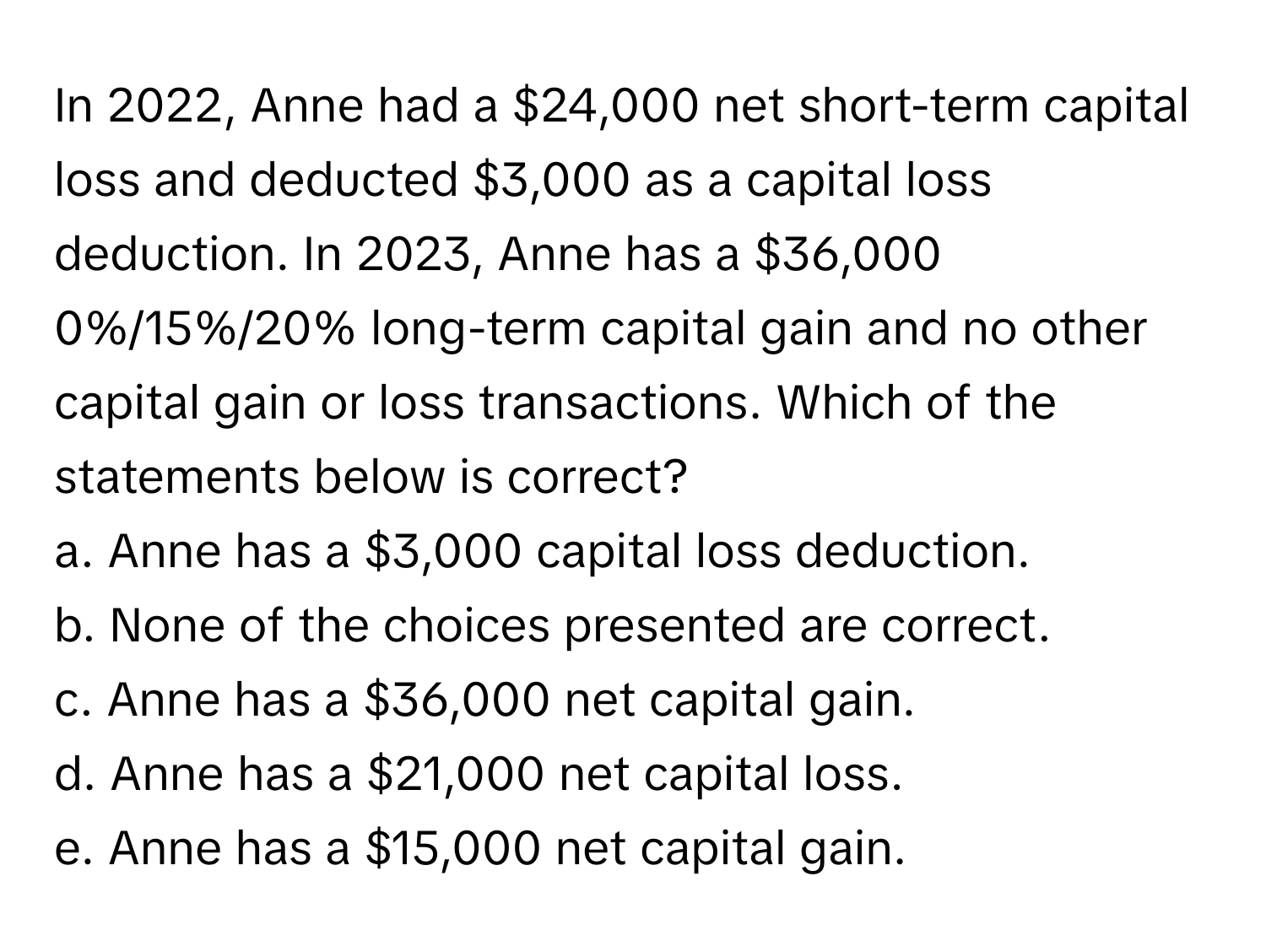 In 2022, Anne had a $24,000 net short-term capital loss and deducted $3,000 as a capital loss deduction. In 2023, Anne has a $36,000 0%/15%/20% long-term capital gain and no other capital gain or loss transactions. Which of the statements below is correct?

a. Anne has a $3,000 capital loss deduction. 
b. None of the choices presented are correct. 
c. Anne has a $36,000 net capital gain. 
d. Anne has a $21,000 net capital loss. 
e. Anne has a $15,000 net capital gain.