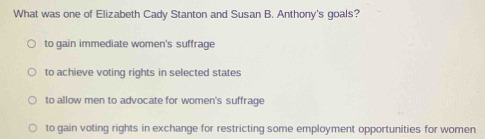 What was one of Elizabeth Cady Stanton and Susan B. Anthony's goals?
to gain immediate women's suffrage
to achieve voting rights in selected states
to allow men to advocate for women's suffrage
to gain voting rights in exchange for restricting some employment opportunities for women