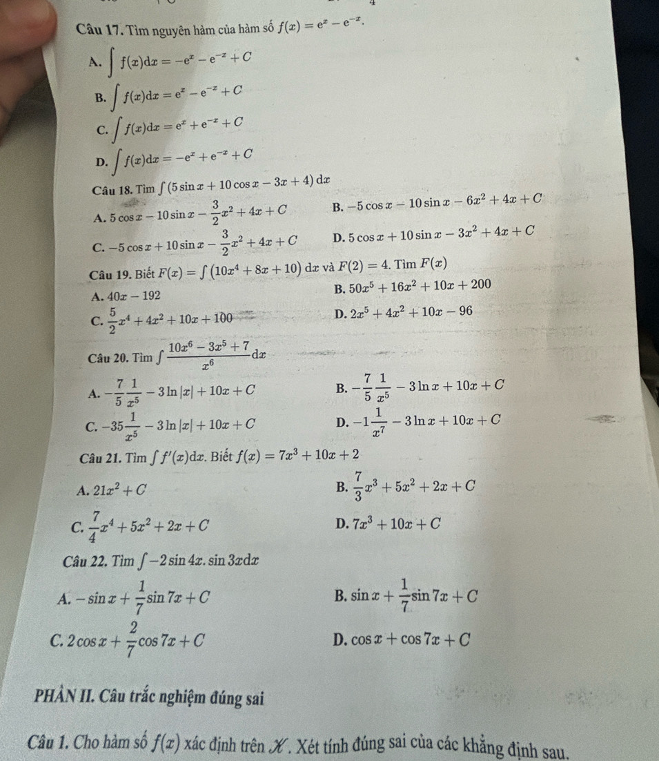 Tìm nguyên hàm của hàm số f(x)=e^x-e^(-x).
A. ∈t f(x)dx=-e^x-e^(-x)+C
B. ∈t f(x)dx=e^x-e^(-x)+C
C. ∈t f(x)dx=e^x+e^(-x)+C
D. ∈t f(x)dx=-e^x+e^(-x)+C
Câu 18. Tìm ∈t (5sin x+10cos x-3x+4)dx
A. 5cos x-10sin x- 3/2 x^2+4x+C B. -5cos x-10sin x-6x^2+4x+C
C. -5cos x+10sin x- 3/2 x^2+4x+C D. 5cos x+10sin x-3x^2+4x+C
Câu 19. Biết F(x)=∈tlimits (10x^4+8x+10) dæ và F(2)=4.TimF(x)
A. 40x-192 B. 50x^5+16x^2+10x+200
C.  5/2 x^4+4x^2+10x+100
D. 2x^5+4x^2+10x-96
Câu 20. Tìm ∈t  (10x^6-3x^5+7)/x^6 dx
B.
A. - 7/5  1/x^5 -3ln |x|+10x+C - 7/5  1/x^5 -3ln x+10x+C
C. -35 1/x^5 -3ln |x|+10x+C -1 1/x^7 -3ln x+10x+C
D.
Câu 21. Tìm ∈t f'(x)dx. Biết f(x)=7x^3+10x+2
A. 21x^2+C
B.  7/3 x^3+5x^2+2x+C
C.  7/4 x^4+5x^2+2x+C
D. 7x^3+10x+C
Câu 22. Tìm ∈t -2sin 4x.sin 3xdx
A. -sin x+ 1/7 sin 7x+C B. sin x+ 1/7 sin 7x+C
C. 2cos x+ 2/7 cos 7x+C
D. cos x+cos 7x+C
PHÀN II. Câu trắc nghiệm đúng sai
Câu 1. Cho hàm số f(x) xác định trên X. Xét tính đúng sai của các khẳng định sau.