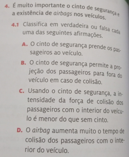 É muito importante o cinto de segurança e
a existência de airbags nos veículos.
4.1 Classifica em verdadeira ou falsa cada
uma das seguintes afirmações.
A. O cinto de segurança prende os pas-
sageiros ao veículo.
B. O cinto de segurança permite a pro-
jeção dos passageiros para fora do
veículo em caso de colisão.
c. Usando o cinto de segurança, a in-
tensidade da força de colisão dos
passageiros com o interior do veícu-
lo é menor do que sem cinto.
D. O airbag aumenta muito o tempo de
colisão dos passageiros com o inte-
rior do veículo.