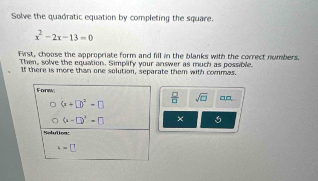 Solve the quadratic equation by completing the square.
x^2-2x-13=0
First, choose the appropriate form and fill in the blanks with the correct numbers.
Then, solve the equation. Simplify your answer as much as possible.
If there is more than one solution, separate them with commas.
 □ /□   sqrt(□ ) □,□,..
× 5