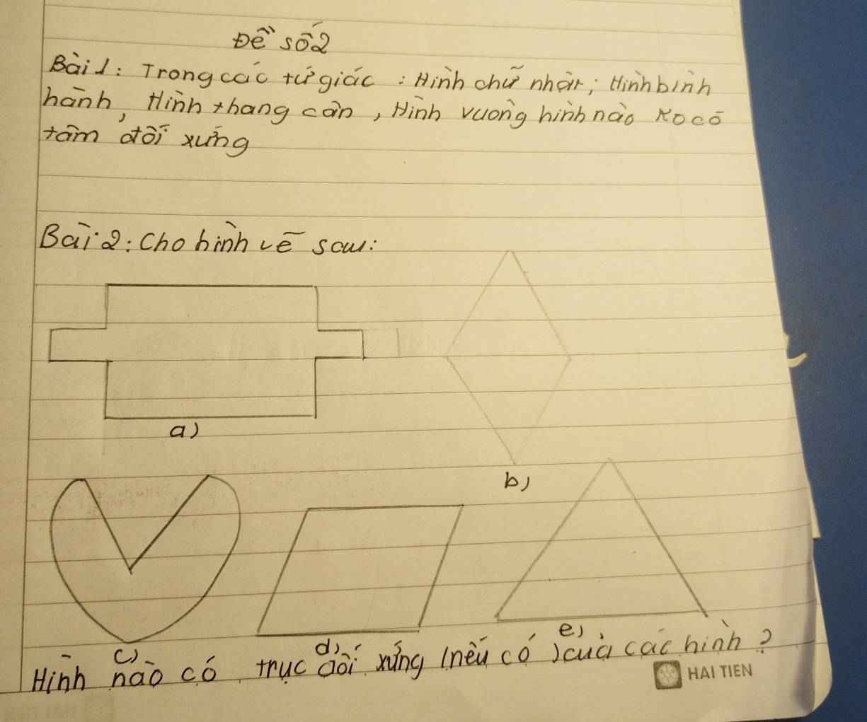 De so2 
Baid: Trongcac +egiác: Hinh chú nhar; tinhbinh 
hanh, Hinh thang con, Hinh vuong hinhnào ROcó 
tam dōi xung 
Bai2: Chohinhvé sow: 
Hinh háo có tuc dài náng lnèi cǒ suà cac hinn?
