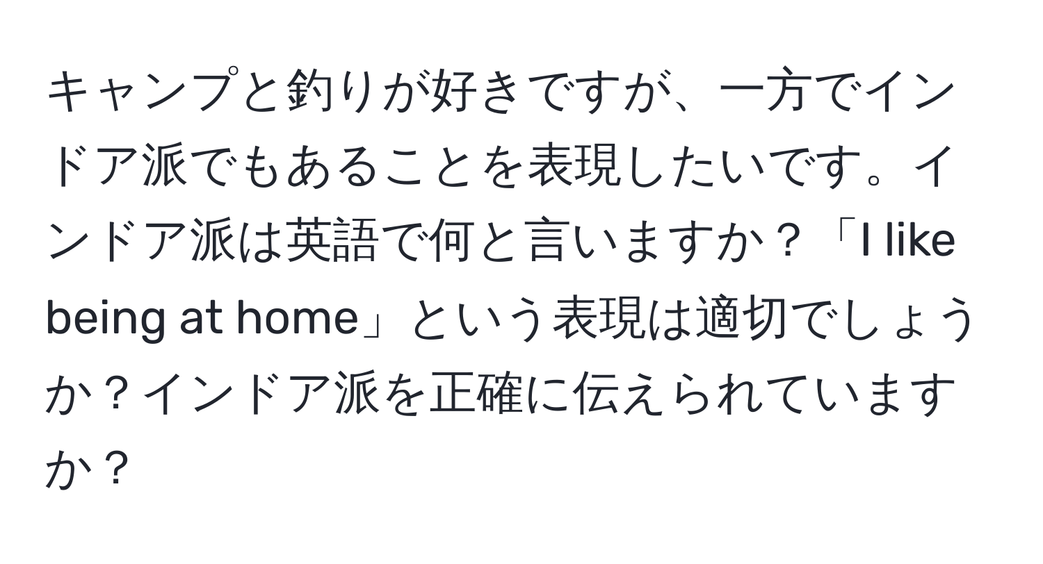 キャンプと釣りが好きですが、一方でインドア派でもあることを表現したいです。インドア派は英語で何と言いますか？「I like being at home」という表現は適切でしょうか？インドア派を正確に伝えられていますか？