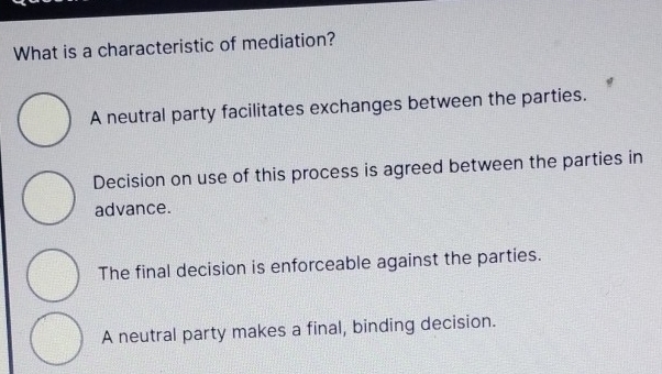 What is a characteristic of mediation?
A neutral party facilitates exchanges between the parties.
Decision on use of this process is agreed between the parties in
advance.
The final decision is enforceable against the parties.
A neutral party makes a final, binding decision.