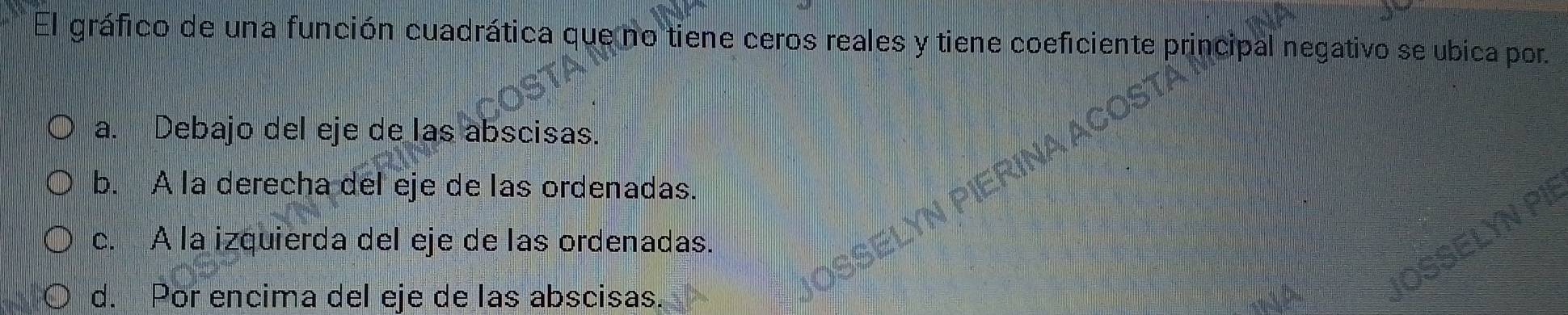El gráfico de una función cuadrática que no tiene ceros reales y tiene coeficiente principal negativo se ubica por.
a. Debajo del eje de las abscisas.
b. A la derecha del eje de las ordenadas.
c. A la izquierda del eje de las ordenadas.
d. Por encima del eje de las abscisas.