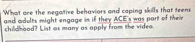 What are the negative behaviors and coping skills that teens 
and adults might engage in if they ACE's was part of their 
childhood? List as many as apply from the video.