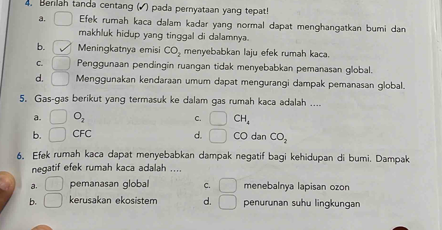 Berilah tanda centang (▲) pada pernyataan yang tepat!
a. Efek rumah kaca dalam kadar yang normal dapat menghangatkan bumi dan
makhluk hidup yang tinggal di dalamnya.
b. Meningkatnya emisi CO_2 menyebabkan laju efek rumah kaca.
C. Penggunaan pendingin ruangan tidak menyebabkan pemanasan global.
d. Menggunakan kendaraan umum dapat mengurangi dampak pemanasan global.
5. Gas-gas berikut yang termasuk ke dalam gas rumah kaca adalah ....
a. □ O_2 □ CH_4
C.
b. _ CFC d. _  CO dan CO_2
6. Efek rumah kaca dapat menyebabkan dampak negatif bagi kehidupan di bumi. Dampak
negatif efek rumah kaca adalah ....
a. □ pemanasan global C. □ menebalnya lapisan ozon
b. kerusakan ekosistem d. □ penurunan suhu lingkungan