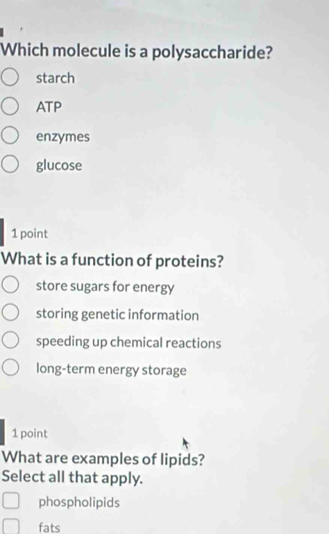 Which molecule is a polysaccharide?
starch
ATP
enzymes
glucose
1 point
What is a function of proteins?
store sugars for energy
storing genetic information
speeding up chemical reactions
long-term energy storage
1 point
What are examples of lipids?
Select all that apply.
phospholipids
fats