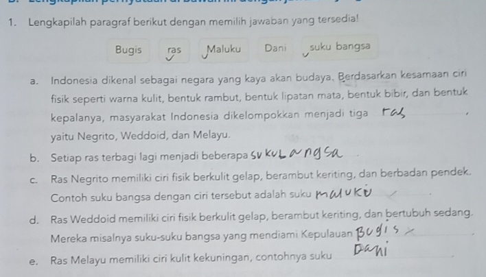 Lengkapilah paragraf berikut dengan memilih jawaban yang tersedia! 
Bugis ras Maluku Dani suku bangsa 
a. Indonesia dikenal sebagai negara yang kaya akan budaya. Berdasarkan kesamaan ciri 
fisik seperti warna kulit, bentuk rambut, bentuk lipatan mata, bentuk bibir, dan bentuk 
kepalanya, masyarakat Indonesia dikelompokkan menjadi tiga 
yaitu Negrito, Weddoid, dan Melayu. 
b. Setiap ras terbagi lagi menjadi beberapa 
c. Ras Negrito memiliki ciri fisik berkulit gelap, berambut keriting, dan berbadan pendek. 
Contoh suku bangsa dengan ciri tersebut adalah suku 
d. Ras Weddoid memiliki ciri fisik berkulit gelap, berambut keriting, dan bertubuh sedang. 
Mereka misalnya suku-suku bangsa yang mendiami Kepulauan 
e. Ras Melayu memiliki ciri kulit kekuningan, contohnya suku