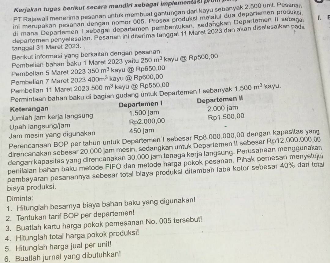 Kerjakan tugas berikut secara mandiri sebagai implementasi prom
PT Rajawali menerima pesanan untuk membuat gantungan dari kayu sebanyak 2.500 unit. Pesanan
ini merupakan pesanan dengan nomor 005. Proses produksi melalui dua departemen produksi,
di mana Departemen I sebagai departemen pembentukan, sedangkan Departemen II sebagai
1. E
departemen penyelesaian. Pesanan ini diterima tanggal 11 Maret 2023 dan akan diselesaikan pada
tanggal 31 Maret 2023.
Berikut informasi yang berkaitan dengan pesanan.
Pembelian bahan baku 1 Maret 2023 yaitu 250m^3 kayu @ Rp500,00
Pembelian 5 Maret 2023350m^3 kayu @ Rp650,00
Pembelian 7 Maret 2023400m^3 kayu @ Rp600,00
Pembelian 11 Maret 2023500m^3 kayu @ Rp550,00
Permintaan bahan baku di bagian gudang untuk Departemen I sebanyak 1.500m^3 K kayu.
Keterangan Departemen I Departemen II
Jumlah jam kerja langsung 1.500 jam 2.000 jam
Upah langsung/jam Rp2.000,00 Rp1.500,00
Jam mesin yang digunakan 450 jam
Perencanaan BOP per tahun untuk Departemen I sebesar Rp8.000.000,00 dengan kapasitas yang
direncanakan sebesar 20.000 jam mesin, sedangkan untuk Departemen II sebesar Rp12.000.000,00
dengan kapasitas yang direncanakan 30.000 jam tenaga kerja langsung. Perusahaan menggunakan
penilaian bahan baku metode FIFO dan metode harga pokok pesanan. Pihak pemesan menyetujui
pembayaran pesanannya sebesar total biaya produksi ditambah laba kotor sebesar 40% dari total
biaya produksi.
Diminta:
1. Hitunglah besarnya biaya bahan baku yang digunakan!
2. Tentukan tarif BOP per departemen!
3. Buatlah kartu harga pokok pemesanan No. 005 tersebut!
4. Hitunglah total harga pokok produksi!
5. Hitunglah harga jual per unit!
6. Buatlah jurnal yang dibutuhkan!