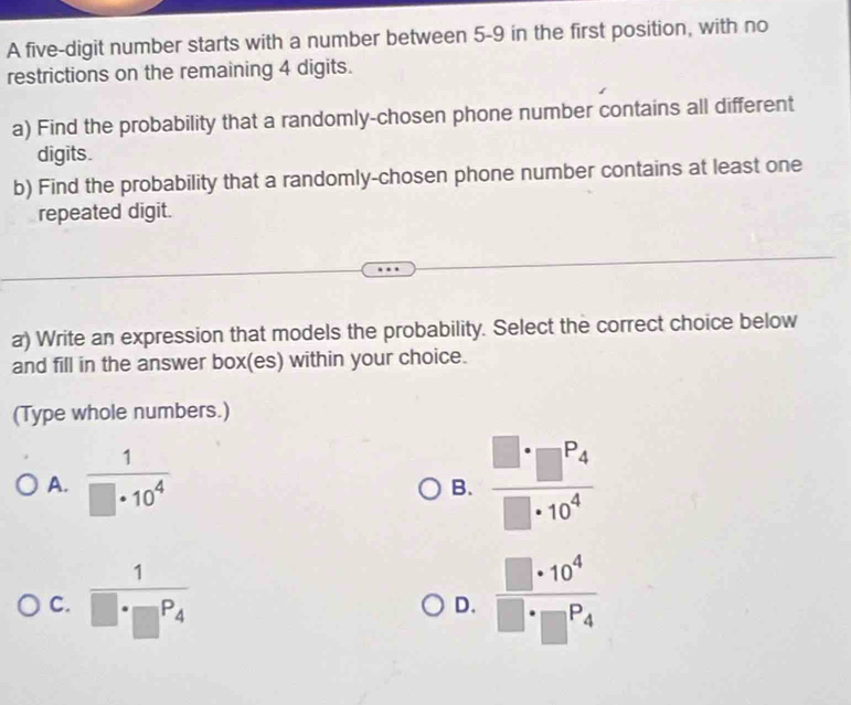 A five-digit number starts with a number between 5-9 in the first position, with no
restrictions on the remaining 4 digits.
a) Find the probability that a randomly-chosen phone number contains all different
digits.
b) Find the probability that a randomly-chosen phone number contains at least one
repeated digit.
a) Write an expression that models the probability. Select the correct choice below
and fill in the answer box(es) within your choice.
(Type whole numbers.)
A.  1/□ · 10^4 
B. frac □ · □^(P_4)□ · 10^4
C. frac 1□ · □^(P_4)  □ · 10^4/□ · □^P4 
D.