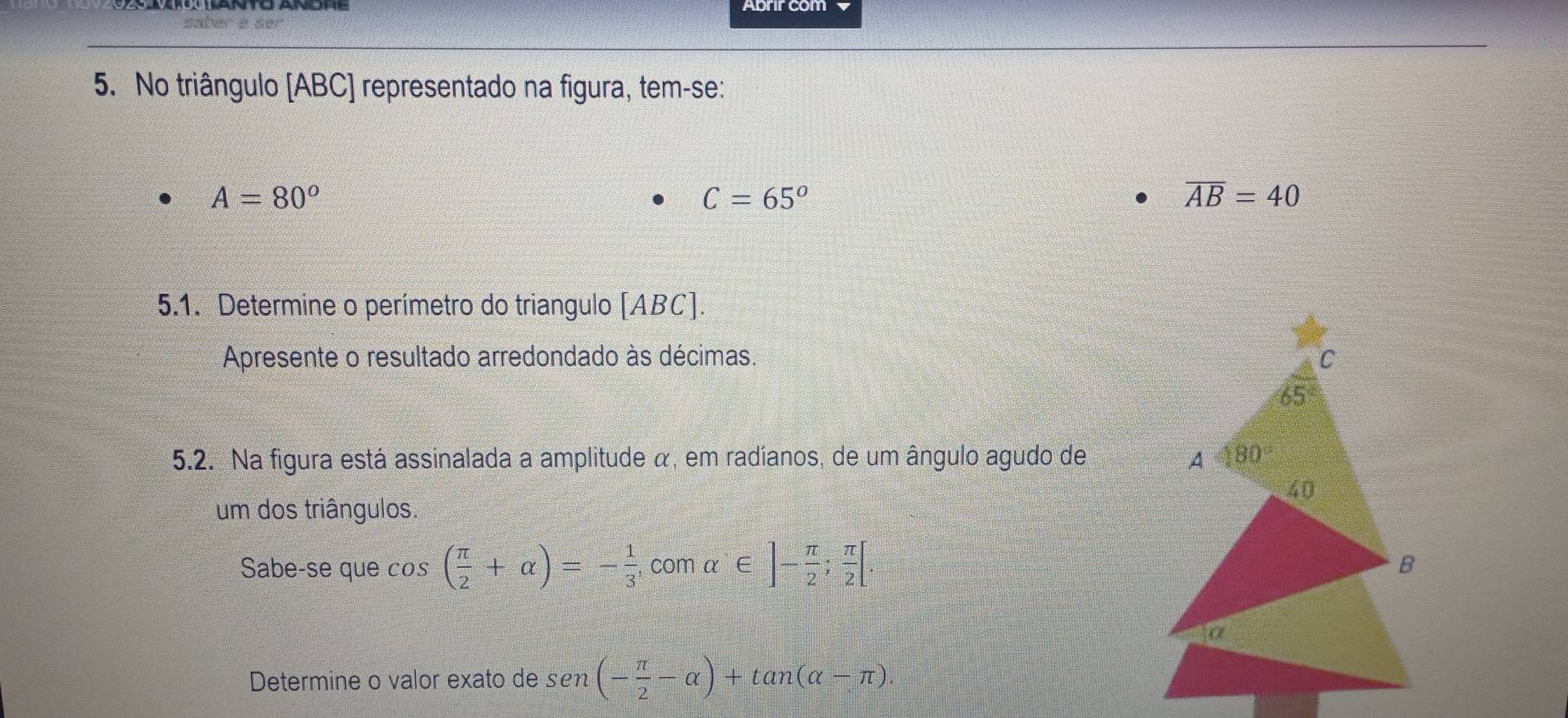 No triângulo [ABC] representado na figura, tem-se:
A=80°
C=65°
overline AB=40
5.1. Determine o perímetro do triangulo [ABC].
Apresente o resultado arredondado às décimas. 
5.2. Na figura está assinalada a amplitude α, em radíanos, de um ângulo agudo de 
um dos triângulos.
Sabe-se que cos ( π /2 +alpha )=- 1/3  , com alpha ∈ ]- π /2 ; π /2 [
Determine o valor exato de sen (- π /2 -alpha )+tan (alpha -π )