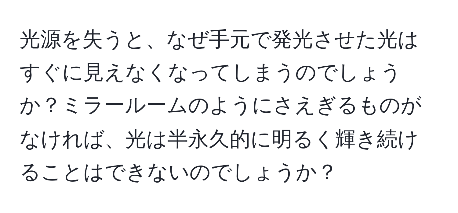 光源を失うと、なぜ手元で発光させた光はすぐに見えなくなってしまうのでしょうか？ミラールームのようにさえぎるものがなければ、光は半永久的に明るく輝き続けることはできないのでしょうか？