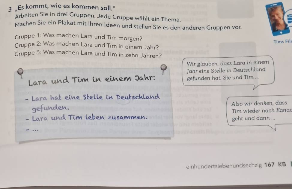 3 „Es kommt, wie es kommen soll.“ 
Arbeiten Sie in drei Gruppen. Jede Gruppe wählt ein Thema. 
Machen Sie ein Plakat mit Ihren Ideen und stellen Sie es den anderen Gruppen vor. 
Gruppe 1: Was machen Lara und Tim morgen? 
Tims Fil 
Gruppe 2: Was machen Lara und Tim in einem Jahr? 
Gruppe 3: Was machen Lara und Tim in zehn Jahren? 
Wir glauben, dass Lara in einem 
Jahr eine Stelle in Deutschland 
Lara und Tim in einem Jahr: gefunden hat. Sie und Tim ... 
- Lara hat eine Stelle in Deutschland 
gefunden. Also wir denken, dass 
- Lara und Tim leben zusammen. Tim wieder nach Kanac 
geht und dann ... 
einhundertsiebenundsechzig 167 KB