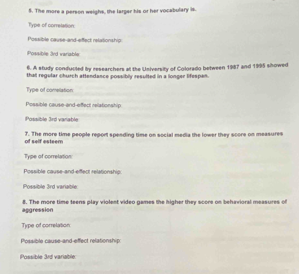 The more a person weighs, the larger his or her vocabulary is. 
Type of correlation: 
Possible cause-and-effect relationship: 
Possible 3rd variable 
6. A study conducted by researchers at the University of Colorado between 1987 and 1995 showed 
that regular church attendance possibly resulted in a longer lifespan. 
Type of correlation: 
Possible cause-and-effect relationship: 
Possible 3rd variable 
7. The more time people report spending time on social media the lower they score on measures 
of self esteem 
Type of correlation: 
Possible cause-and-effect relationship: 
Possible 3rd variable: 
8. The more time teens play violent video games the higher they score on behavioral measures of 
aggression 
Type of correlation: 
Possible cause-and-effect relationship: 
Possible 3rd variable: