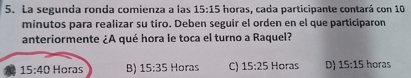 La segunda ronda comienza a las 15:15 horas, cada participante contará con 10
minutos para realizar su tiro. Deben seguir el orden en el que participaron
anteriormente ¿A qué hora le toca el turno a Raquel?
15:40 Horas B 15:35 Horas C) 15:25 Horas D 15:15 horas