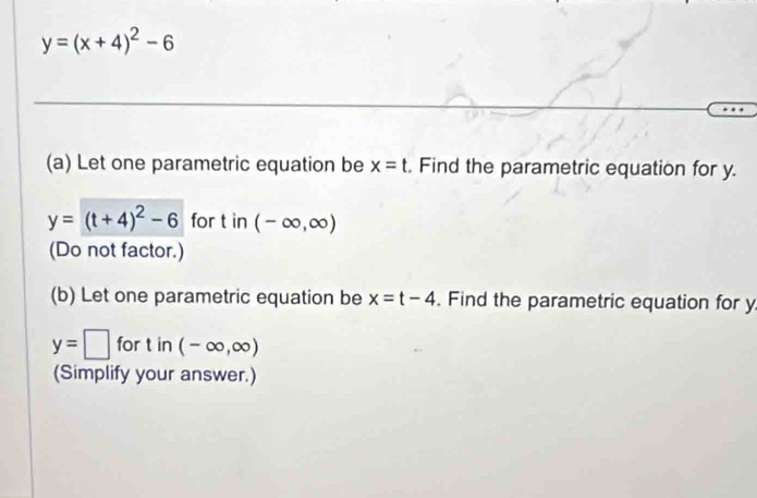 y=(x+4)^2-6
(a) Let one parametric equation be x=t. Find the parametric equation for y.
y=(t+4)^2-6 for tin(-∈fty ,∈fty )
(Do not factor.) 
(b) Let one parametric equation be x=t-4. Find the parametric equation for y
y=□ for t in (-∈fty ,∈fty )
(Simplify your answer.)