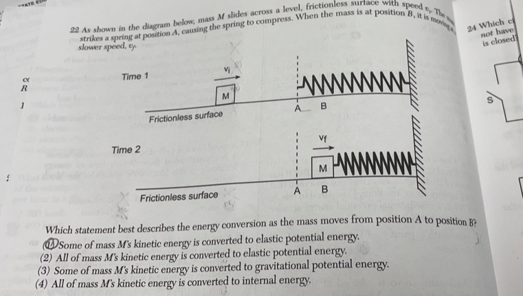 As shown in the diagram below, mass M slides across a level, frictionless surtace with speed o The 
strikes a spring at position A, causing the spring to compress. When the mass is at position B, it is movn 24 Which ci
not have
slower 
is closed
c (
R
]
s
Which statement best describes the energy conversion as the mass moves from position A to position B?
⑰ Some of mass M's kinetic energy is converted to elastic potential energy.
(2) All of mass M's kinetic energy is converted to elastic potential energy.
(3) Some of mass M's kinetic energy is converted to gravitational potential energy.
(4) All of mass M's kinetic energy is converted to internal energy.