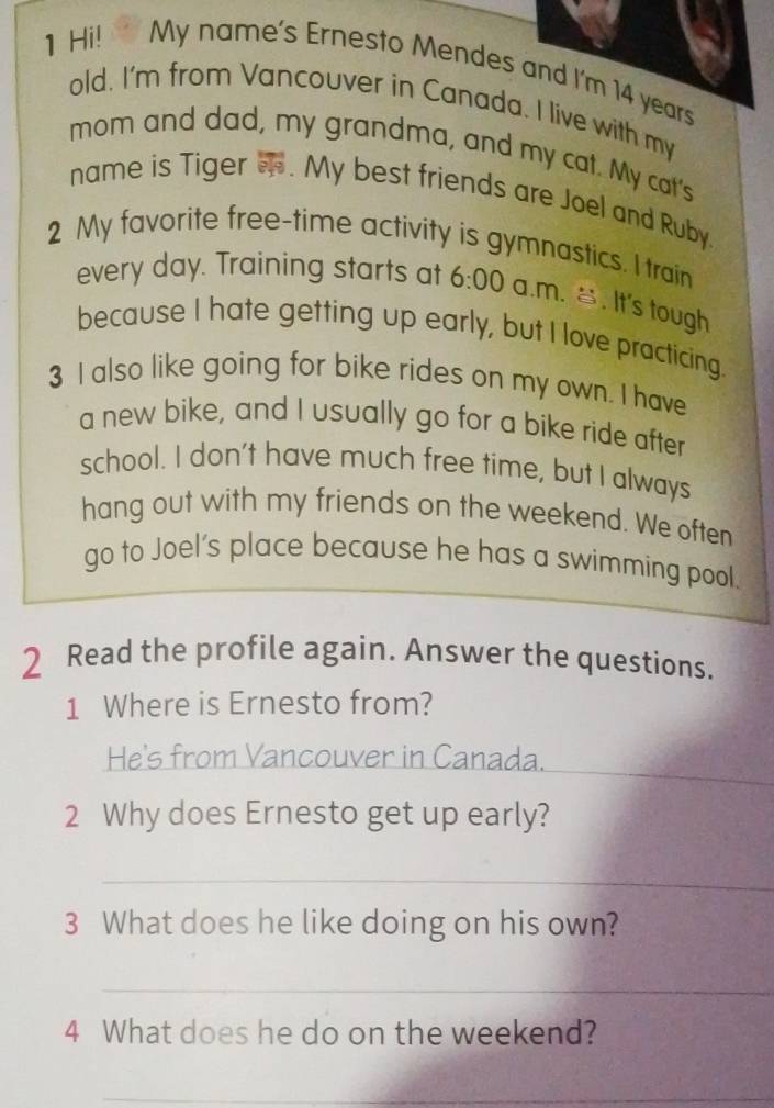 Hi! My name's Ernesto Mendes and I'm 14 years
old. I'm from Vancouver in Canada. I live with my 
mom and dad, my grandma, and my cat. My cat's 
name is Tiger . My best friends are Joel and Ruby. 
2 My favorite free-time activity is gymnastics. I train 
every day. Training starts at 6:00 a.m. . It's tough 
because I hate getting up early, but I love practicing. 
3 I also like going for bike rides on my own. I have 
a new bike, and I usually go for a bike ride after 
school. I don't have much free time, but I always 
hang out with my friends on the weekend. We often 
go to Joel's place because he has a swimming pool. 
2 Read the profile again. Answer the questions. 
1 Where is Ernesto from? 
He's from Vancouver in Canada. 
2 Why does Ernesto get up early? 
_ 
3 What does he like doing on his own? 
_ 
4 What does he do on the weekend? 
_